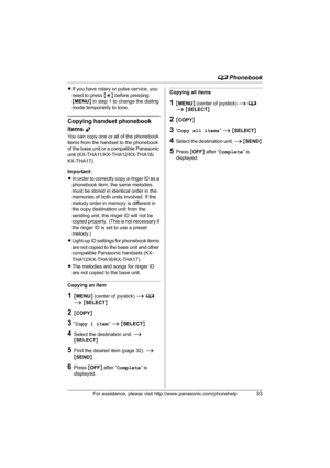 Page 33d Phonebook
For assistance, please visit http://www.panasonic.com/phonehelp33
LIf you have rotary or pulse service, you 
need to press {*} before pressing 
{MENU} in step 1 to change the dialing 
mode temporarily to tone.
Copying handset phonebook 
items 
Y
You can copy one or all of the phonebook 
items from the handset to the phonebook 
of the base unit or a compatible Panasonic 
unit (KX-THA11/KX-THA12/KX-THA16/
KX-THA17).
Important:
LIn order to correctly copy a ringer ID as a 
phonebook item, the...