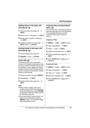 Page 35d Phonebook
For assistance, please visit http://www.panasonic.com/phonehelp35
Editing items in the base unit 
phonebook o
1Find the desired item (page 34). i 
{EDIT}
2Edit the name, if necessary. i {SET}
3Edit the phone number, if necessary. 
i {SET}
4Change the ringer ID, if necessary. i 
{SET} 2 times i {STOP}
Erasing items in the base unit 
phonebook o
1Find the desired item (page 34).
2{ERASE} i {>} i {STOP}
Chain dial o
This feature allows you to dial phone 
numbers in the base unit phonebook while...