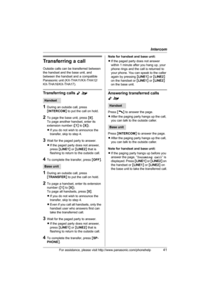 Page 41Intercom
For assistance, please visit http://www.panasonic.com/phonehelp41
Transferring a call
Outside calls can be transferred between 
the handset and the base unit, and 
between the handset and a compatible 
Panasonic unit (KX-THA11/KX-THA12/
KX-THA16/KX-THA17).
Transferring calls Yo
1During an outside call, press 
{INTERCOM} to put the call on hold.
2To page the base unit, press {0}.
To page another handset, enter its 
extension number ({1} to {8}).
LIf you do not wish to announce the 
transfer, skip...