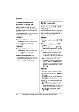 Page 42Intercom
42For assistance, please visit http://www.panasonic.com/phonehelp
Transferring a call to the 
answering system 
Yo
When you answer a call and the caller 
wants to talk to someone who is not 
available, you can transfer the caller to the 
answering system, where the caller can 
leave a message.
Tell the outside caller you will transfer him 
or her to the answering system.
1During an outside call, press 
{INTERCOM} to put the call on hold.
2Press {9} to hang up the call.
1During an outside call,...