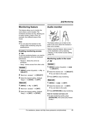 Page 45F Monitoring
For assistance, please visit http://www.panasonic.com/phonehelp45
Monitoring feature
This feature allows you to monitor the 
room where a unit is located. The 
monitored unit does not ring, allowing you 
to easily monitor a baby’s room, for 
example, from different areas of the 
house.
Note:
LYou can place the handset on the 
charger while monitoring using the 
speakerphone.
Enabling monitoring access 
Yo
To use the monitoring feature, you need to 
set the destination unit to be monitored...