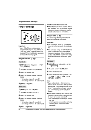 Page 46Programmable Settings
46For assistance, please visit http://www.panasonic.com/phonehelp
Ringer settings
Important:
LMany of the following features can be 
programmed using the MULTI TALK V 
USB Utility. Refer to the help section of 
the MULTI TALK V USB Utility application 
for more information (page 4).
Ringer volume Yo
1{MENU} (center of joystick) i f 
i {SELECT}
2“Ringer volume” i {SELECT}
3Select the desired line.
4Select the desired volume. (Default: 
High)
LTo turn the ringer off, push {V}...