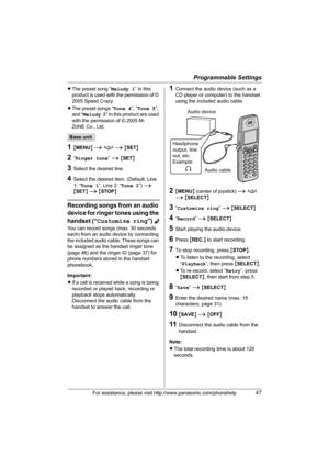 Page 47Programmable Settings
For assistance, please visit http://www.panasonic.com/phonehelp47
LThe preset song “Melody 1” in this 
product is used with the permission of © 
2005 Speed Crazy.
LThe preset songs “Tone 4”, “Tone 5”, 
and “Melody 2” in this product are used 
with the permission of © 2005 M-
ZoNE Co., Ltd.
1{MENU} i f i {SET}
2“Ringer tone” i {SET}
3Select the desired line.
4Select the desired item. (Default: Line 
1: “Tone 1”, Line 2: “Tone 2”) i 
{SET} i {STOP}
Recording songs from an audio...