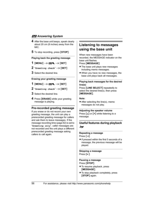 Page 56i Answering System
56For assistance, please visit http://www.panasonic.com/phonehelp
4After the base unit beeps, speak clearly 
about 20 cm (8 inches) away from the 
MIC.
5To stop recording, press {STOP}.
Playing back the greeting message
1{MENU} i A i {SET}
2“Greeting check” i {SET}
3Select the desired line.
Erasing your greeting message
1{MENU} i A i {SET}
2“Greeting check” i {SET}
3Select the desired line.
4Press {ERASE} while your greeting 
message is playing.
Pre-recorded greeting message
If you...
