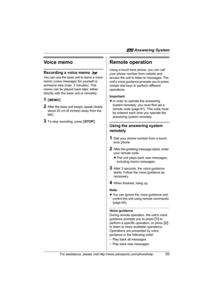 Page 59i Answering System
For assistance, please visit http://www.panasonic.com/phonehelp59
Voice memo
Recording a voice memo o
You can use the base unit to leave a voice 
memo (voice message) for yourself or 
someone else (max. 3 minutes). This 
memo can be played back later, either 
directly with the base unit or remotely.
1{MEMO}
2After the base unit beeps, speak clearly 
about 20 cm (8 inches) away from the 
MIC.
3To stop recording, press {STOP}.
Remote operation
Using a touch tone phone, you can call 
your...