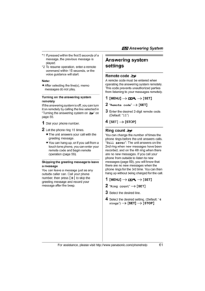 Page 61i Answering System
For assistance, please visit http://www.panasonic.com/phonehelp61
*1 If pressed within the first 5 seconds of a 
message, the previous message is 
played.
*2 To resume operation, enter a remote 
command within 15 seconds, or the 
voice guidance will start.
Note:
LAfter selecting the line(s), memo 
messages do not play.
Turning on the answering system 
remotely
If the answering system is off, you can turn 
it on remotely by calling the line selected in 
“Turning the answering system on...