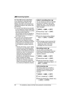 Page 62i Answering System
62For assistance, please visit http://www.panasonic.com/phonehelp
For Voice Mail service subscribers
If you subscribe to a flat-rate bundle 
service that includes Caller ID, Call 
Waiting, Voice Mail, and unlimited local/
regional/long distance calls, please note 
the following:
LTo use the Voice Mail service provided 
by your telephone company rather than 
the unit’s answering system, turn off the 
answering system (page 55).
This unit does not have an indicator to 
indicate if there...