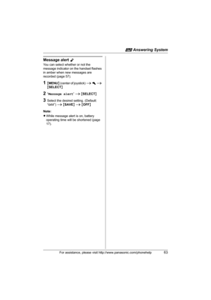 Page 63i Answering System
For assistance, please visit http://www.panasonic.com/phonehelp63
Message alert Y
You can select whether or not the 
message indicator on the handset flashes 
in amber when new messages are 
recorded (page 57).
1{MENU} (center of joystick) i h i 
{SELECT}
2“Message alert” i {SELECT}
3Select the desired setting. (Default: 
“Off”) i {SAVE} i {OFF}
Note:
LWhile message alert is on, battery 
operating time will be shortened (page 
17).
TH102-C.book  Page 63  Monday, March 13, 2006  2:41 PM 