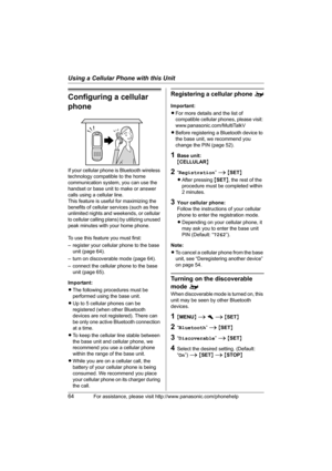 Page 64Using a Cellular Phone with this Unit
64For assistance, please visit http://www.panasonic.com/phonehelp
Configuring a cellular 
phone
If your cellular phone is Bluetooth wireless 
technology compatible to the home 
communication system, you can use the 
handset or base unit to make or answer 
calls using a cellular line.
This feature is useful for maximizing the 
benefits of cellular services (such as free 
unlimited nights and weekends, or cellular 
to cellular calling plans) by utilizing unused 
peak...