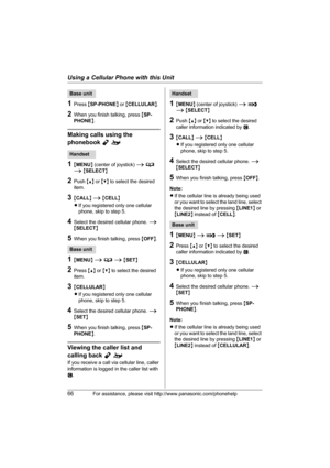 Page 66Using a Cellular Phone with this Unit
66For assistance, please visit http://www.panasonic.com/phonehelp
1Press {SP-PHONE} or {CELLULAR}.
2When you finish talking, press {SP-
PHONE}.
Making calls using the 
phonebook Yo
1{MENU} (center of joystick) i d 
i {SELECT}
2Push {^} or {V} to select the desired 
item.
3{CALL} i {CELL}
LIf you registered only one cellular 
phone, skip to step 5.
4Select the desired cellular phone. i 
{SELECT}
5When you finish talking, press {OFF}.
1{MENU} i d i {SET}
2Press {^} or...