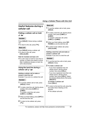 Page 67Using a Cellular Phone with this Unit
For assistance, please visit http://www.panasonic.com/phonehelp67
Useful features during a 
cellular call
Putting a cellular call on hold 
Yo
Press {HOLD} 2 times during a cellular 
call.
LTo return to the call, press {C}.
Press {HOLD} during a cellular call.
LTo return to the call, press 
{CELLULAR}.
Note for handset and base unit:
LIf a call is kept on hold for more than 6 
minutes, an alarm tone starts to sound. 
After 4 additional minutes on hold, the 
call is...
