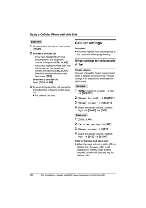 Page 68Using a Cellular Phone with this Unit
68For assistance, please visit http://www.panasonic.com/phonehelp
1To put the land line call on hold, press 
{HOLD}.
2To make a cellular call
– If you have registered only one 
cellular phone, dial the phone 
number, then press {CELLULAR}.
– If you have registered more than one 
cellular phone, dial the phone 
number, then press {CELLULAR}. 
Select the desired cellular phone, 
then press {SET}.
To answer a cellular call
Press {CELLULAR}.
3To return to the land line...