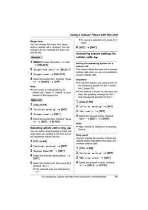 Page 69Using a Cellular Phone with this Unit
For assistance, please visit http://www.panasonic.com/phonehelp69
Ringer tone
You can change the ringer tone heard 
when a cellular call is received. You can 
change it for the handset and base unit 
individually.
1{MENU} (center of joystick) i f 
i {SELECT}
2“Ringer for cell” i {SELECT}
3“Ringer tone” i {SELECT}
4Select the desired item. (Default: “Tone 
3”) i {SAVE} i {OFF}
Note:
LIf you erase a customized ring for 
cellular call, “Tone 3” (default) is used...