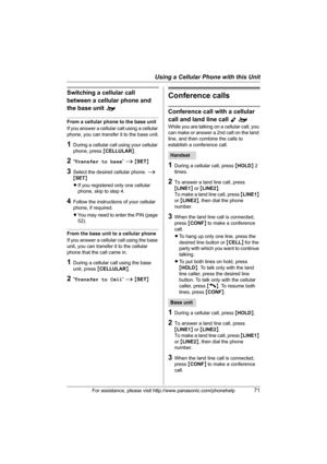 Page 71Using a Cellular Phone with this Unit
For assistance, please visit http://www.panasonic.com/phonehelp71
Switching a cellular call 
between a cellular phone and 
the base unit o
From a cellular phone to the base unit
If you answer a cellular call using a cellular 
phone, you can transfer it to the base unit.
1During a cellular call using your cellular 
phone, press {CELLULAR}.
2“Transfer to base” i {SET}
3Select the desired cellular phone. i 
{SET}
LIf you registered only one cellular 
phone, skip to step...