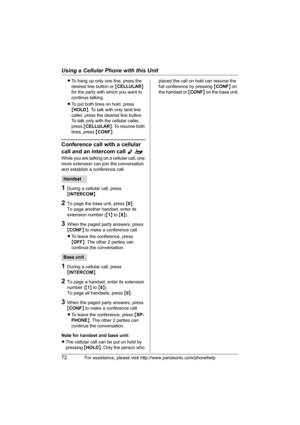 Page 72Using a Cellular Phone with this Unit
72For assistance, please visit http://www.panasonic.com/phonehelp
LTo hang up only one line, press the 
desired line button or {CELLULAR} 
for the party with which you want to 
continue talking.
LTo put both lines on hold, press 
{HOLD}. To talk with only land line 
caller, press the desired line button. 
To talk only with the cellular caller, 
press {CELLULAR}. To resume both 
lines, press {CONF}.
Conference call with a cellular 
call and an intercom call 
Yo
While...