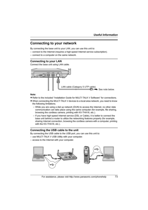 Page 73Useful Information
For assistance, please visit http://www.panasonic.com/phonehelp73
Connecting to your network
By connecting the base unit to your LAN, you can use this unit to:
– connect to the Internet (requires a high-speed Internet service subscription).
– connect to a computer on the same network.
Connecting to your LAN
Connect the base unit using LAN cable.
Note:
LRefer to the included “Installation Guide for MULTI TALK V Software” for connections.
LWhen connecting the MULTI TALK V devices to a...