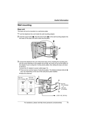 Page 75Useful Information
For assistance, please visit http://www.panasonic.com/phonehelp75
Wall mounting
Base unit
The base unit can be mounted on a wall phone plate.
1Tuck the telephone line cord inside the wall mounting adaptor.
2Insert the upper hooks (A), then the lower hooks (B) on the wall mounting adaptor into 
the holes on the base unit until it clicks into the place.
3Connect the telephone line cord. Mount the base unit by inserting the mounting pins 
into the round openings on the adaptor (for pin B,...