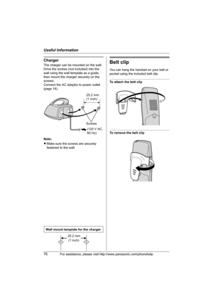 Page 76Useful Information
76For assistance, please visit http://www.panasonic.com/phonehelp
Charger
The charger can be mounted on the wall.
Drive the screws (not included) into the 
wall using the wall template as a guide, 
then mount the charger securely on the 
screws.
Connect the AC adaptor to power outlet 
(page 16).
Note:
LMake sure the screws are securely 
fastened to the wall.Belt clip
You can hang the handset on your belt or 
pocket using the included belt clip.
To attach the belt clip
To remove the...