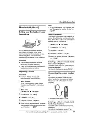 Page 77Useful Information
For assistance, please visit http://www.panasonic.com/phonehelp77
Headset (Optional)
Setting up a Bluetooth wireless 
headset o
If your headset is Bluetooth wireless 
technology compatible to the home 
communication system, you can have a 
hands-free phone conversation by 
registering your headset to the base unit.
Important:
LThe following procedures must be 
performed using the base unit.
LThere can only be one active Bluetooth 
headset connection at a time.
Registering a headset...