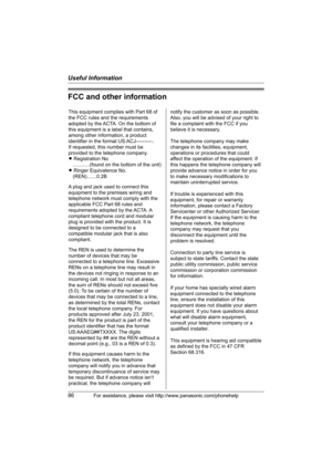 Page 86Useful Information
86For assistance, please visit http://www.panasonic.com/phonehelp
FCC and other information
This equipment complies with Part 68 of 
the FCC rules and the requirements 
adopted by the ACTA. On the bottom of 
this equipment is a label that contains, 
among other information, a product 
identifier in the format US:ACJ----------.
If requested, this number must be 
provided to the telephone company.
L Registration No
    ............(found on the bottom of the unit)
L Ringer Equivalence...