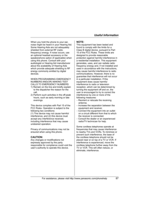 Page 87Useful Information
For assistance, please visit http://www.panasonic.com/phonehelp87
When you hold the phone to your ear, 
noise might be heard in your Hearing Aid. 
Some Hearing Aids are not adequately 
shielded from external RF (radio 
frequency) energy. If noise occurs, use 
an optional headset accessory or the 
speakerphone option (if applicable) when 
using this phone. Consult with your 
audiologist or Hearing Aid manufacturer 
about the availability of Hearing Aids 
which provide adequate shielding...