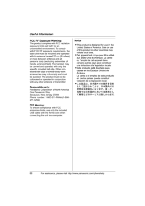 Page 88Useful Information
88For assistance, please visit http://www.panasonic.com/phonehelp
NoticeFCC RF Exposure Warning:
The product complies with FCC radiation 
exposure limits set forth for an 
uncontrolled environment. To comply 
with FCC RF exposure requirements, the 
base unit must be installed and operated 
with its antenna located 20 cm (8 inches) 
or more between antenna and all 
person’s body (excluding extremities of 
hands, wrist and feet). The handset may 
be carried and operated with only the...