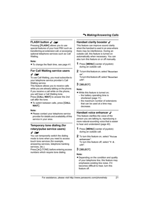 Page 21C Making/Answering Calls
For assistance, please visit http://www.panasonic.com/phonehelp21
FLASH button Y^
Pressing {FLASH} allows you to use 
special features of your host PBX such as 
transferring an extension call, or accessing 
optional telephone services such as Call 
Waiting. 
Note:
LTo change the flash time, see page 41.
For Call Waiting service users 
Y^
To use Call Waiting, you must subscribe to 
your telephone service provider’s Call 
Waiting service.
This feature allows you to receive calls...
