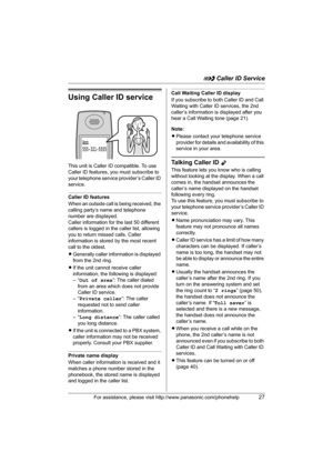 Page 27G Caller ID Service
For assistance, please visit http://www.panasonic.com/phonehelp27
Using Caller ID service
This unit is Caller ID compatible. To use 
Caller ID features, you must subscribe to 
your telephone service provider’s Caller ID 
service.
Caller ID features
When an outside call is being received, the 
calling party’s name and telephone 
number are displayed.
Caller information for the last 50 different 
callers is logged in the caller list, allowing 
you to return missed calls. Caller...