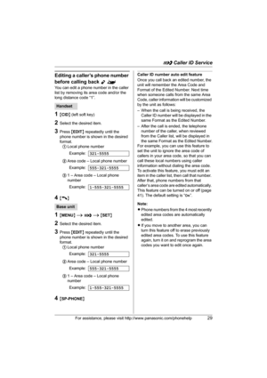 Page 29G Caller ID Service
For assistance, please visit http://www.panasonic.com/phonehelp29
Editing a caller’s phone number 
before calling back 
Y^
You can edit a phone number in the caller 
list by removing its area code and/or the 
long distance code “1”.
1{CID} (left soft key)
2Select the desired item.
3Press {EDIT} repeatedly until the 
phone number is shown in the desired 
format. 
1Local phone number
2Area code – Local phone number
31 – Area code – Local phone 
number
4{C}
1{MENU} i G i {SET}
2Select...