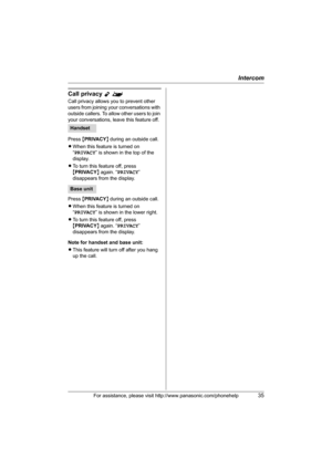 Page 35Intercom
For assistance, please visit http://www.panasonic.com/phonehelp35
Call privacy Y^
Call privacy allows you to prevent other 
users from joining your conversations with 
outside callers. To allow other users to join 
your conversations, leave this feature off.
Press {PRIVACY} during an outside call.
LWhen this feature is turned on 
“PRIVACY” is shown in the top of the 
display.
LTo turn this feature off, press 
{PRIVACY} again. “PRIVACY” 
disappears from the display.
Press {PRIVACY} during an...