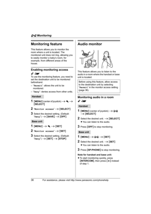 Page 36F Monitoring
36For assistance, please visit http://www.panasonic.com/phonehelp
Monitoring feature
This feature allows you to monitor the 
room where a unit is located. The 
monitored unit does not ring, allowing you 
to easily monitor a baby’s room, for 
example, from different areas of the 
house.
Enabling monitoring access 
Y^
To use the monitoring feature, you need to 
set the destination unit to be monitored 
beforehand. 
–“Permit”: allows the unit to be 
monitored.
–“Deny”: denies access from other...