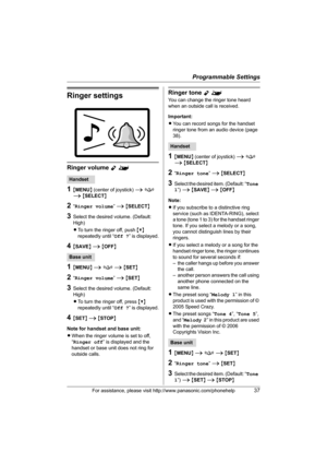 Page 37Programmable Settings
For assistance, please visit http://www.panasonic.com/phonehelp37
Ringer settings
Ringer volume Y^
1{MENU} (center of joystick) i f 
i {SELECT}
2“Ringer volume” i {SELECT}
3Select the desired volume. (Default: 
High)
LTo turn the ringer off, push {V} 
repeatedly until “Off ?” is displayed.
4{SAVE} i {OFF}
1{MENU} i f i {SET}
2“Ringer volume” i {SET}
3Select the desired volume. (Default: 
High)
LTo turn the ringer off, press {V} 
repeatedly until “Off ?” is displayed.
4{SET} i...