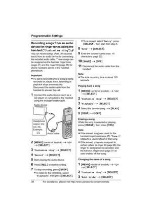 Page 38Programmable Settings
38For assistance, please visit http://www.panasonic.com/phonehelp
Recording songs from an audio 
device for ringer tones using the 
handset (“Customize ring”) 
Y
You can record songs (max. 30 seconds 
each) from an audio device by connecting 
the included audio cable. These songs can 
be assigned as the handset ringer tone 
(page 37) and the ringer ID (page 28) for 
phone numbers stored in the handset 
phonebook.
Important:
LIf a call is received while a song is being 
recorded or...