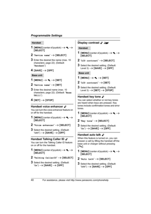 Page 40Programmable Settings
40For assistance, please visit http://www.panasonic.com/phonehelp
1{MENU} (center of joystick) i h i 
{SELECT}
2“Device name” i {SELECT}
3Enter the desired the name (max. 10 
characters; page 22). (Default: 
“Handset”)
4{SAVE} i {OFF}
1{MENU} i h i {SET}
2“Device name” i {SET}
3Enter the desired name (max. 10 
characters; page 22). (Default: “Base 
TH111”)
4{SET} i {STOP}
Handset voice enhancer Y
You can turn the voice enhancer feature on 
or off for the handset.
1{MENU} (center of...