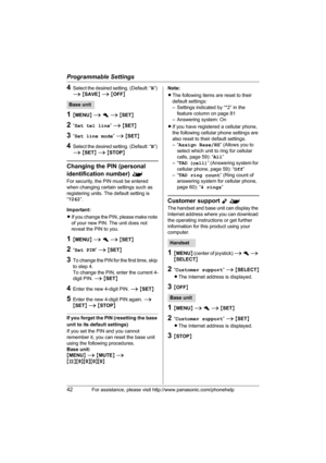 Page 42Programmable Settings
42For assistance, please visit http://www.panasonic.com/phonehelp
4Select the desired setting. (Default: “B”) 
i {SAVE} i {OFF}
1{MENU} i h i {SET}
2“Set tel line” i {SET}
3“Set line mode” i {SET}
4Select the desired setting. (Default: “B”) 
i {SET} i {STOP}
Changing the PIN (personal 
identification number) ^
For security, the PIN must be entered 
when changing certain settings such as 
registering units. The default setting is 
“7262”.
Important:
LIf you change the PIN, please...