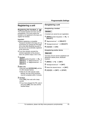 Page 43Programmable Settings
For assistance, please visit http://www.panasonic.com/phonehelp43
Registering a unit
Registering the handset Y^
The included handset and base unit are 
preregistered. If for some reason the 
handset is not registered to the base unit, 
register the handset.
Important:
LBefore registering a compatible 
Panasonic handset to the base unit, we 
recommend you change the PIN (page 
42) so that other Bluetooth devices in 
the area are not accidentally registered 
at the same time.
LIf you...