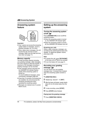 Page 44i Answering System
44For assistance, please visit http://www.panasonic.com/phonehelp
Answering system 
feature
Important:
LOnly 1 person can access the answering 
system (listen to messages, record a 
greeting message, etc.) at a time.
LWhen callers leave messages, the unit 
records the day and time of each 
message. Make sure the date and time 
have been set (page 17).
Memory capacity
The total recording capacity (including 
your greeting message, caller messages, 
and voice memos) is about 60 minutes....