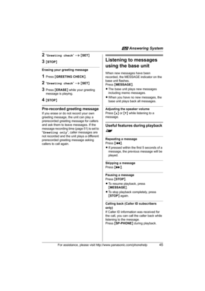 Page 45i Answering System
For assistance, please visit http://www.panasonic.com/phonehelp45
2“Greeting check” i {SET}
3{STOP}
Erasing your greeting message
1Press {GREETING CHECK}.
2“Greeting check” i {SET}
3Press {ERASE} while your greeting 
message is playing.
4{STOP}
Pre-recorded greeting message
If you erase or do not record your own 
greeting message, the unit can play a 
prerecorded greeting message for callers 
and ask them to leave messages. If the 
message recording time (page 51) is set to 
“Greeting...