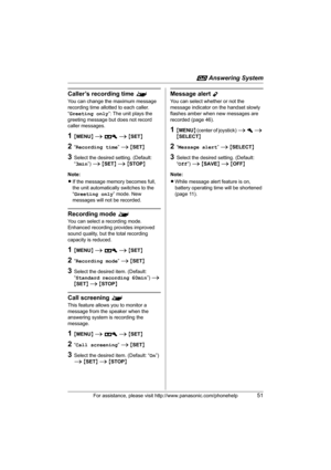 Page 51i Answering System
For assistance, please visit http://www.panasonic.com/phonehelp51
Caller’s recording time ^
You can change the maximum message 
recording time allotted to each caller.
“Greeting only”: The unit plays the 
greeting message but does not record 
caller messages.
1{MENU} i A i {SET}
2“Recording time” i {SET}
3Select the desired setting. (Default: 
“3min”) i {SET} i {STOP}
Note:
LIf the message memory becomes full, 
the unit automatically switches to the 
“Greeting only” mode. New 
messages...