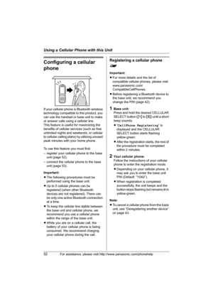 Page 52Using a Cellular Phone with this Unit
52For assistance, please visit http://www.panasonic.com/phonehelp
Configuring a cellular 
phone
If your cellular phone is Bluetooth wireless 
technology compatible to this product, you 
can use the handset or base unit to make 
or answer calls using a cellular line.
This feature is useful for maximizing the 
benefits of cellular services (such as free 
unlimited nights and weekends, or cellular 
to cellular calling plans) by utilizing unused 
peak minutes with your...