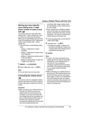 Page 53Using a Cellular Phone with this Unit
For assistance, please visit http://www.panasonic.com/phonehelp53
Storing your area code (for 
users dialing only a 7-digit 
phone number to make a local 
call) ^
You need to add your area code when 
making calls*1 using a cellular line. Once 
you store your area code, this feature 
allows you to automatically add your area 
code to the beginning of the 7-digit phone 
number when making calls
*1 using a 
cellular line. 
*1 The area code is automatically added 
when:...