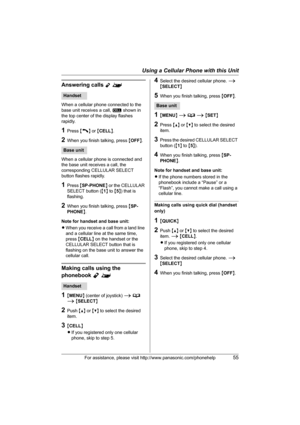 Page 55Using a Cellular Phone with this Unit
For assistance, please visit http://www.panasonic.com/phonehelp55
Answering calls Y^
When a cellular phone connected to the 
base unit receives a call, [ shown in 
the top center of the display flashes 
rapidly.
1Press {C} or {CELL}.
2When you finish talking, press {OFF}.
When a cellular phone is connected and 
the base unit receives a call, the 
corresponding CELLULAR SELECT 
button flashes rapidly.
1Press {SP-PHONE} or the CELLULAR 
SELECT button ({1} to {5}) that...