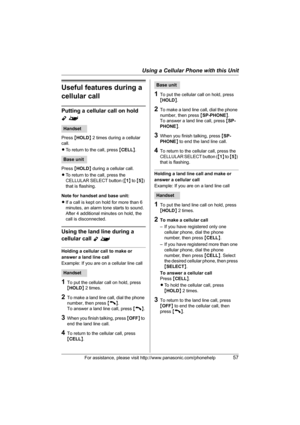 Page 57Using a Cellular Phone with this Unit
For assistance, please visit http://www.panasonic.com/phonehelp57
Useful features during a 
cellular call
Putting a cellular call on hold 
Y^
Press {HOLD} 2 times during a cellular 
call.
LTo return to the call, press {CELL}.
Press {HOLD} during a cellular call.
LTo return to the call, press the 
CELLULAR SELECT button ({1} to {5}) 
that is flashing.
Note for handset and base unit:
LIf a call is kept on hold for more than 6 
minutes, an alarm tone starts to sound....