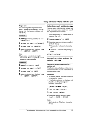 Page 59Using a Cellular Phone with this Unit
For assistance, please visit http://www.panasonic.com/phonehelp59
Ringer tone
You can change the ringer tone heard 
when a cellular call is received. You can 
change it for the handset and base unit 
individually.
1{MENU} (center of joystick) i f 
i {SELECT}
2“Ringer for cell” i {SELECT}
3“Ringer tone” i {SELECT}
4Select the desired item. (Default: “Tone 
3”) i {SAVE} i {OFF}
Note:
LIf you erase a customized ring for 
cellular call, “Tone 3” (default) is used...