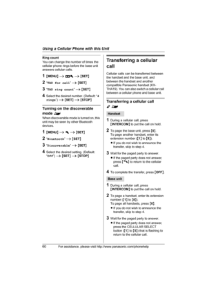 Page 60Using a Cellular Phone with this Unit
60For assistance, please visit http://www.panasonic.com/phonehelp
Ring count
You can change the number of times the 
cellular phone rings before the base unit 
answers cellular calls.
1{MENU} i A i {SET}
2“TAD for cell” i {SET}
3“TAD ring count” i {SET}
4Select the desired number. (Default: “4 
rings”) i {SET} i {STOP}
Turning on the discoverable 
mode ^
When discoverable mode is turned on, this 
unit may be seen by other Bluetooth 
devices.
1{MENU} i h i {SET}...