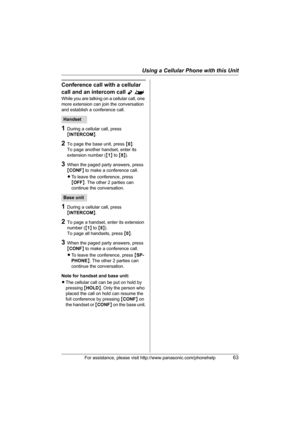 Page 63Using a Cellular Phone with this Unit
For assistance, please visit http://www.panasonic.com/phonehelp63
Conference call with a cellular 
call and an intercom call 
Y^
While you are talking on a cellular call, one 
more extension can join the conversation 
and establish a conference call.
1During a cellular call, press 
{INTERCOM}.
2To page the base unit, press {0}.
To page another handset, enter its 
extension number ({1} to {8}).
3When the paged party answers, press 
{CONF} to make a conference call....