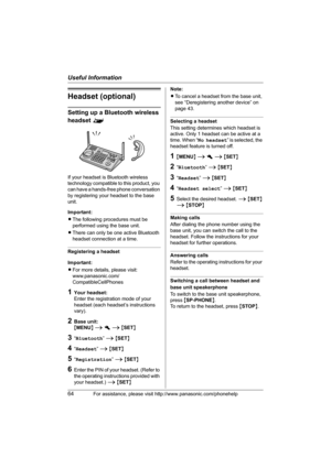 Page 64Useful Information
64For assistance, please visit http://www.panasonic.com/phonehelp
Headset (optional)
Setting up a Bluetooth wireless 
headset ^
If your headset is Bluetooth wireless 
technology compatible to this product, you 
can have a hands-free phone conversation 
by registering your headset to the base 
unit.
Important:
LThe following procedures must be 
performed using the base unit.
LThere can only be one active Bluetooth 
headset connection at a time.
Registering a headset
Important:
LFor more...