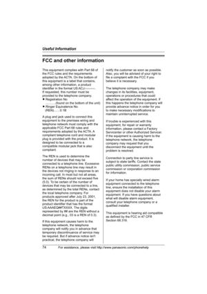 Page 74Useful Information
74For assistance, please visit http://www.panasonic.com/phonehelp
FCC and other information
This equipment complies with Part 68 of 
the FCC rules and the requirements 
adopted by the ACTA. On the bottom of 
this equipment is a label that contains, 
among other information, a product 
identifier in the format US:ACJ----------.
If requested, this number must be 
provided to the telephone company.
L Registration No
    ............(found on the bottom of the unit)
L Ringer Equivalence...