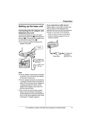 Page 9Preparation
For assistance, please visit http://www.panasonic.com/phonehelp9
Setting up the base unit
Connecting the AC adaptor and 
telephone line cord
Connect the telephone line cord until it 
clicks into the base unit (A) and telephone 
line jack (B). Connect the AC adaptor cord 
by pressing the plug firmly (C).
LUse only the included Panasonic AC 
adaptor PQLV206.
Note:
LThe AC adaptor must remain connected 
at all times. (It is normal for the adaptor 
to feel warm during use.)
LThe AC adaptor should...