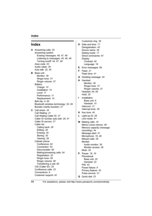 Page 84Index
84For assistance, please visit http://www.panasonic.com/phonehelp
Index
A Answering calls: 20
Answering system
Erasing messages: 46, 47, 49
Listening to messages: 45, 46, 48
Turning on/off: 44, 47, 49
Area code: 53
Audio cable: 38
Auto talk: 20, 40
B Base unit
Monitor: 36
Ringer tone: 37
Ringer volume: 37
Battery
Charge: 10
Installation: 10
Level: 11
Performance: 11
Replacement: 10
Belt clip: 4, 65
Bluetooth wireless technology: 52, 64
Booster (clarity booster): 21
C Call share: 34
Call Waiting:...